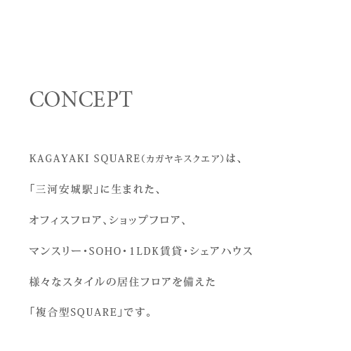 CPNCEPT KAGAYAKI SQUARE（カガヤキスクエア）は、「三河安城駅」に生まれた、オフィスフロア、ショップフロア、マンスリー・OFFICE・1LDK賃貸・シェアハウス様々なスタイルの居住フロアを備えた「複合型SQUARE」です。